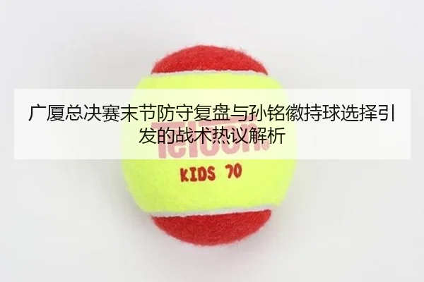 广厦总决赛末节防守复盘与孙铭徽持球选择引发的战术热议解析